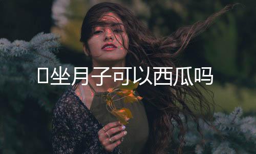 坐月子可以西瓜吗