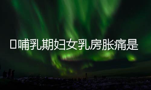 哺乳期妇女乳房胀痛是怎么回事