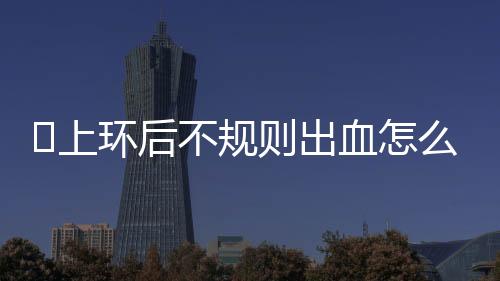 上环后不规则出血怎么回事