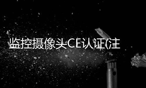 监控摄像头CE认证(注意太阳镜CE认证标准EN1836被EN ISO 12311取代)