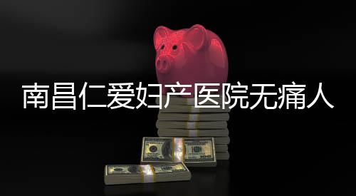 南昌仁爱妇产医院无痛人流坑吗?收费合理标准公开
