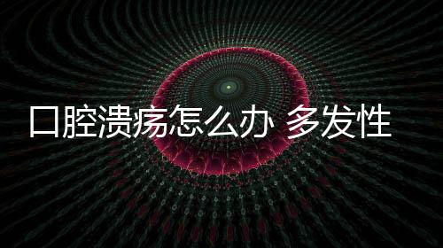 口腔溃疡怎么办 多发性口腔溃疡怎么治疗?