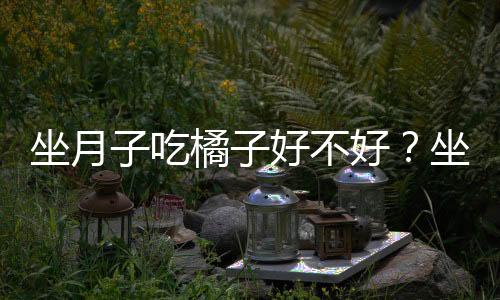 坐月子吃橘子好不好?坐月子期间能吃橘子吗