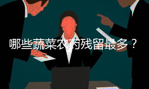 哪些蔬菜农药残留最多?如何去除蔬菜上残留农药