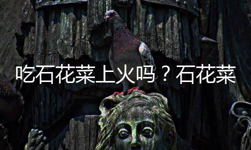 吃石花菜上火吗?石花菜的营养价值有哪些