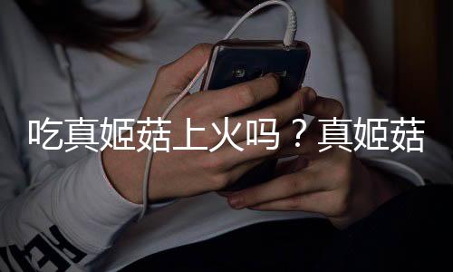 吃真姬菇上火吗?真姬菇的营养价值有哪些
