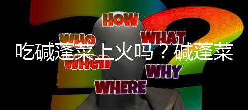 吃碱蓬菜上火吗?碱蓬菜的营养价值有哪些