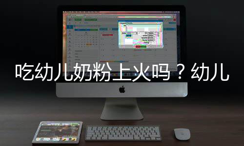 吃幼儿奶粉上火吗?幼儿奶粉的营养价值有哪些