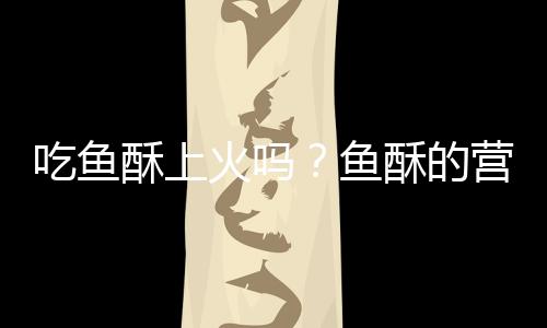 吃鱼酥上火吗?鱼酥的营养价值有哪些
