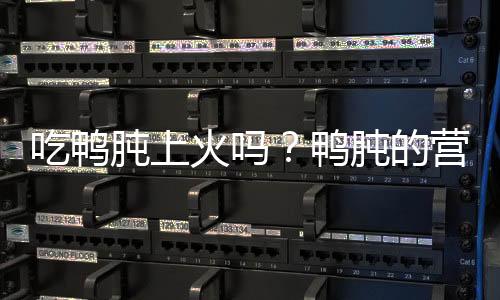 吃鸭肫上火吗?鸭肫的营养价值有哪些