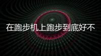 在跑步机上跑步到底好不好呢？