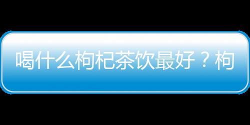 喝什么枸杞茶饮最好?枸杞红枣茶