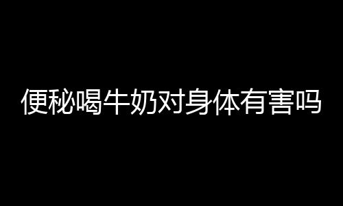 便秘喝牛奶对身体有害吗?