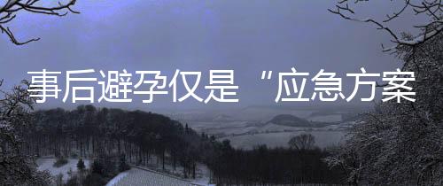 事后避孕仅是“应急方案”