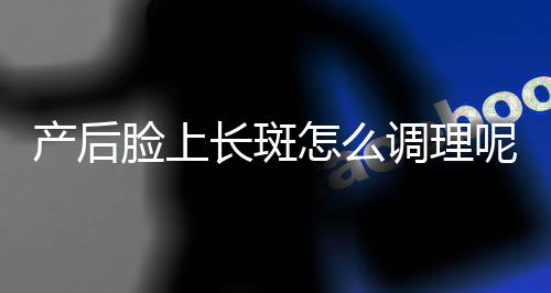 产后脸上长斑怎么调理呢?