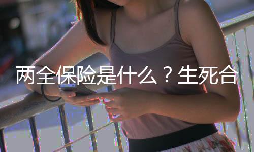 两全保险是什么?生死合险的功能