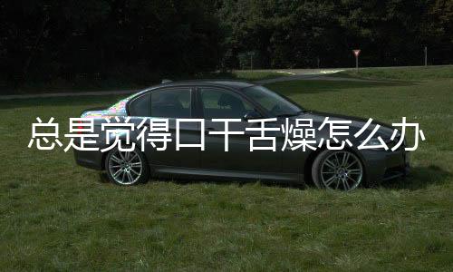 总是觉得口干舌燥怎么办呢