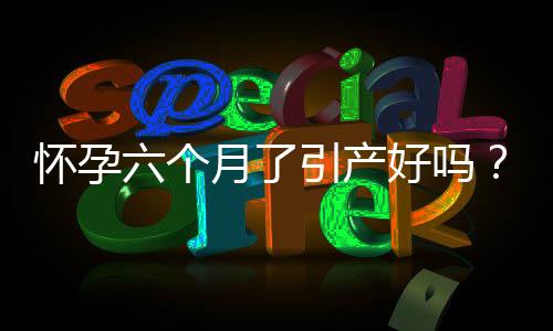 怀孕六个月了引产好吗?注意事项有哪些