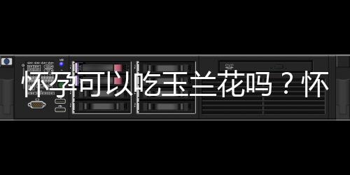 怀孕可以吃玉兰花吗?怀孕吃什么比较好