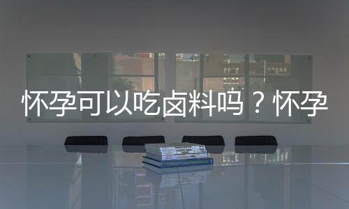 怀孕可以吃卤料吗?怀孕吃什么比较好