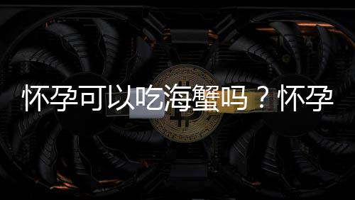 怀孕可以吃海蟹吗?怀孕吃什么比较好