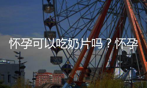 怀孕可以吃奶片吗?怀孕吃什么比较好
