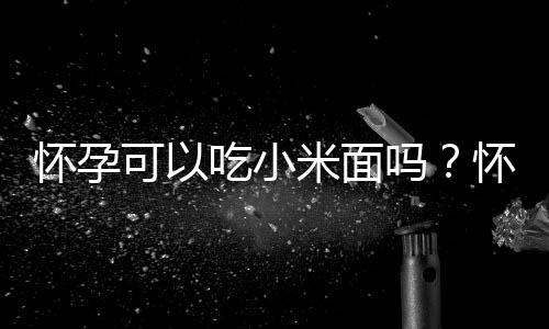 怀孕可以吃小米面吗?怀孕吃什么比较好