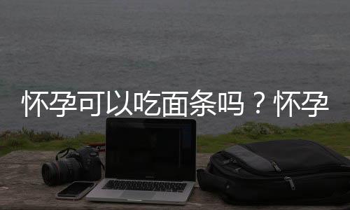 怀孕可以吃面条吗?怀孕吃什么比较好
