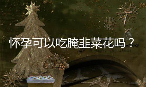 怀孕可以吃腌韭菜花吗?怀孕吃什么比较好