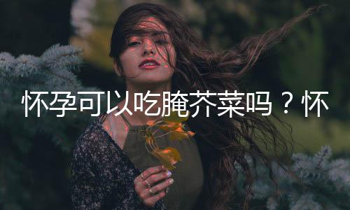 怀孕可以吃腌芥菜吗?怀孕吃什么比较好
