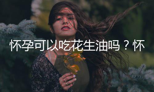 怀孕可以吃花生油吗?怀孕吃什么比较好