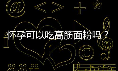 怀孕可以吃高筋面粉吗?怀孕吃什么比较好