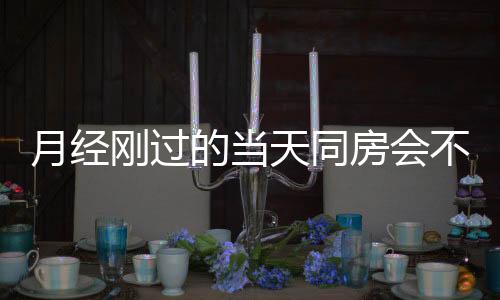 月经刚过的当天同房会不会怀孕?