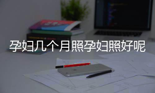 孕妇几个月照孕妇照好呢?