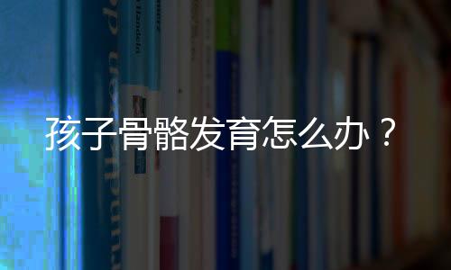 孩子骨骼发育怎么办？