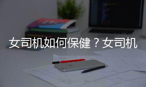 女司机如何保健?女司机应该注意哪些对身体好