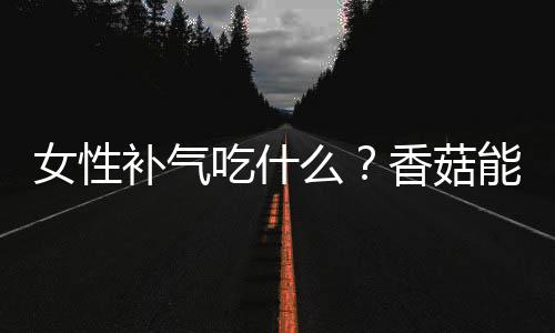 女性补气吃什么?香菇能补气