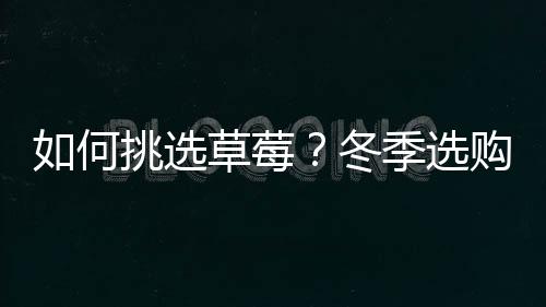 如何挑选草莓?冬季选购草莓小技巧