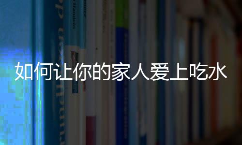 如何让你的家人爱上吃水果？