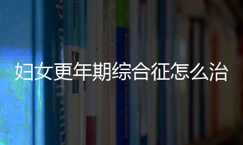 妇女更年期综合征怎么治?