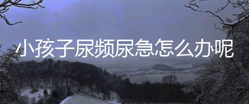 小孩子尿频尿急怎么办呢?