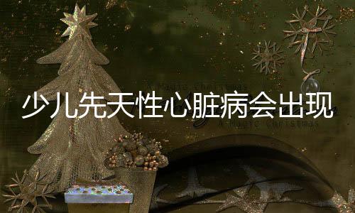 少儿先天性心脏病会出现什么症状?