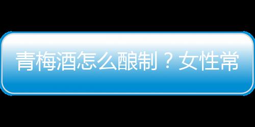 青梅酒怎么酿制？女性常喝青梅酒排毒养颜