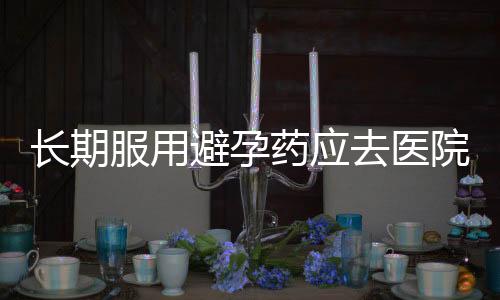 长期服用避孕药应去医院体检了!