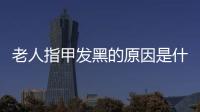 老人指甲发黑的原因是什么