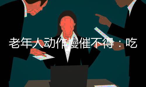 老年人动作慢催不得：吃饭快消化差起床急血压高