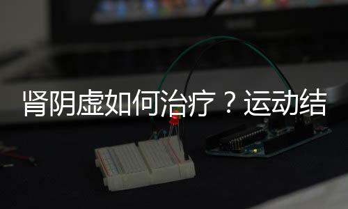 肾阴虚如何治疗?运动结合食疗效果好