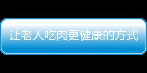 让老人吃肉更健康的方式 炖肉鲜嫩柔软较适宜
