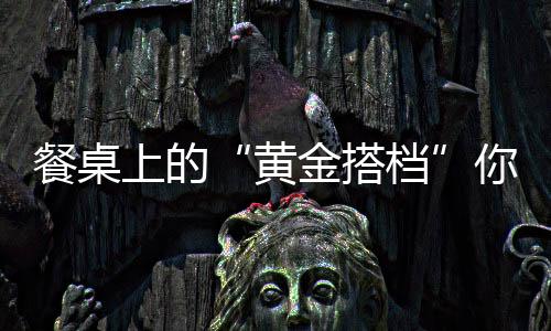 餐桌上的“黄金搭档”你吃过几个?