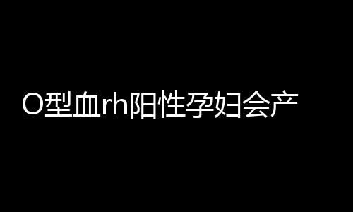 O型血rh阳性孕妇会产生溶血吗?